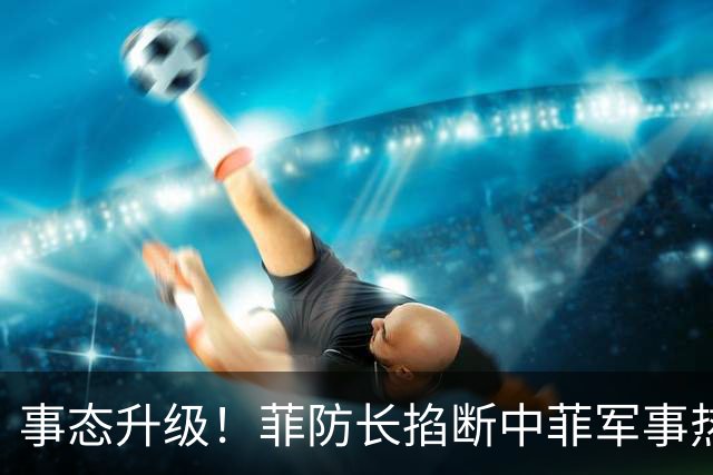 事态升级！菲防长掐断中菲军事热线，叫嚣中方必须先让步才恢复