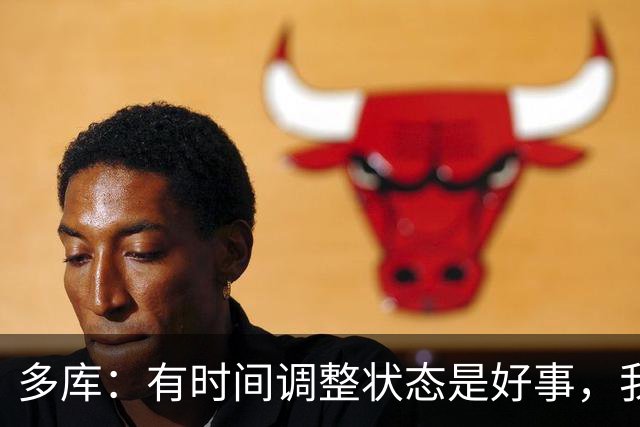 多库：有时间调整状态是好事，我知道我有能力给任何对手制造威胁