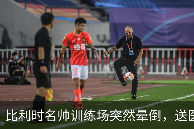 比利时名帅训练场突然晕倒，送医后情况稳定，曼城发文送上祝福