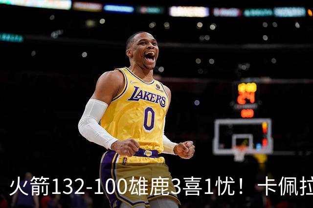 火箭132-100雄鹿3喜1忧！卡佩拉+博格丹拾巅峰，谢泼德不稳！