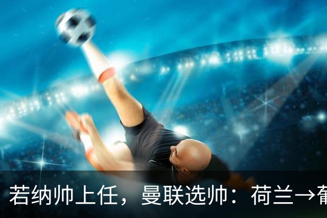 若纳帅上任，曼联选帅：荷兰→葡萄牙→ 曼联旧将→前莱比锡主帅