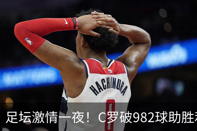 足坛激情一夜！C罗破982球助胜利3 1，热那亚3 2，伊普斯维奇1 1森林