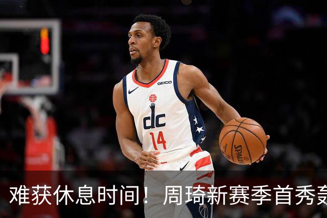 难获休息时间！周琦新赛季首秀轰21+17末节打满10分钟制霸篮下