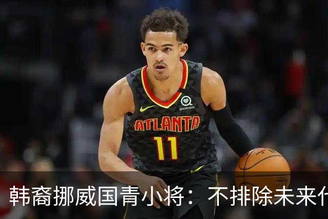 韩裔挪威国青小将：不排除未来代表韩国出战的可能；现阶段专注挪威