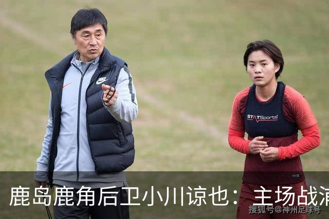 鹿岛鹿角后卫小川谅也：主场战浦项要拿3分，争取亚冠三连胜