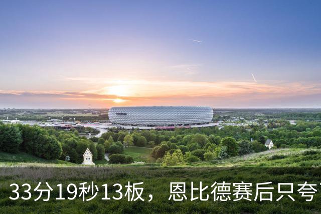 33分19秒13板，恩比德赛后只夸了对手布朗
